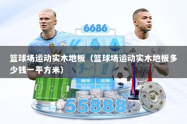 篮球场运动实木地板（篮球场运动实木地板多少钱一平方米）